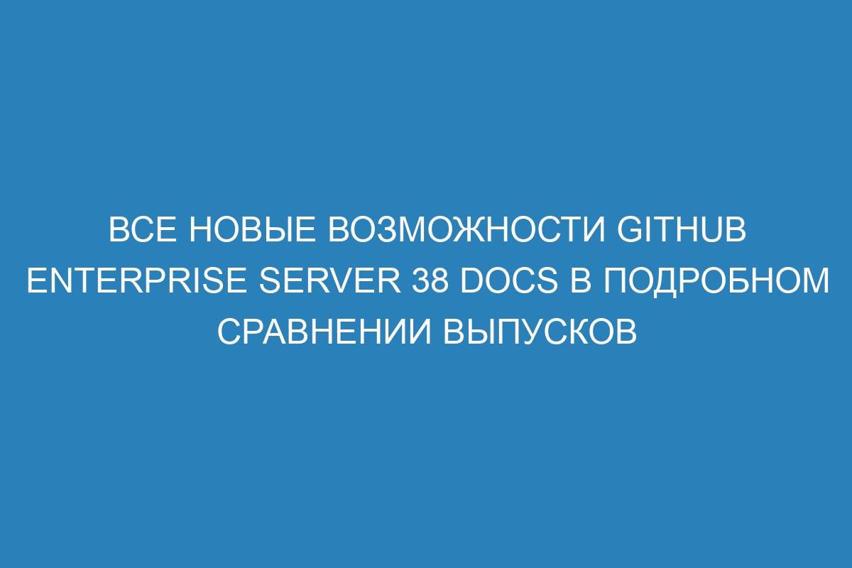 Все новые возможности GitHub Enterprise Server 38 Docs в подробном сравнении выпусков