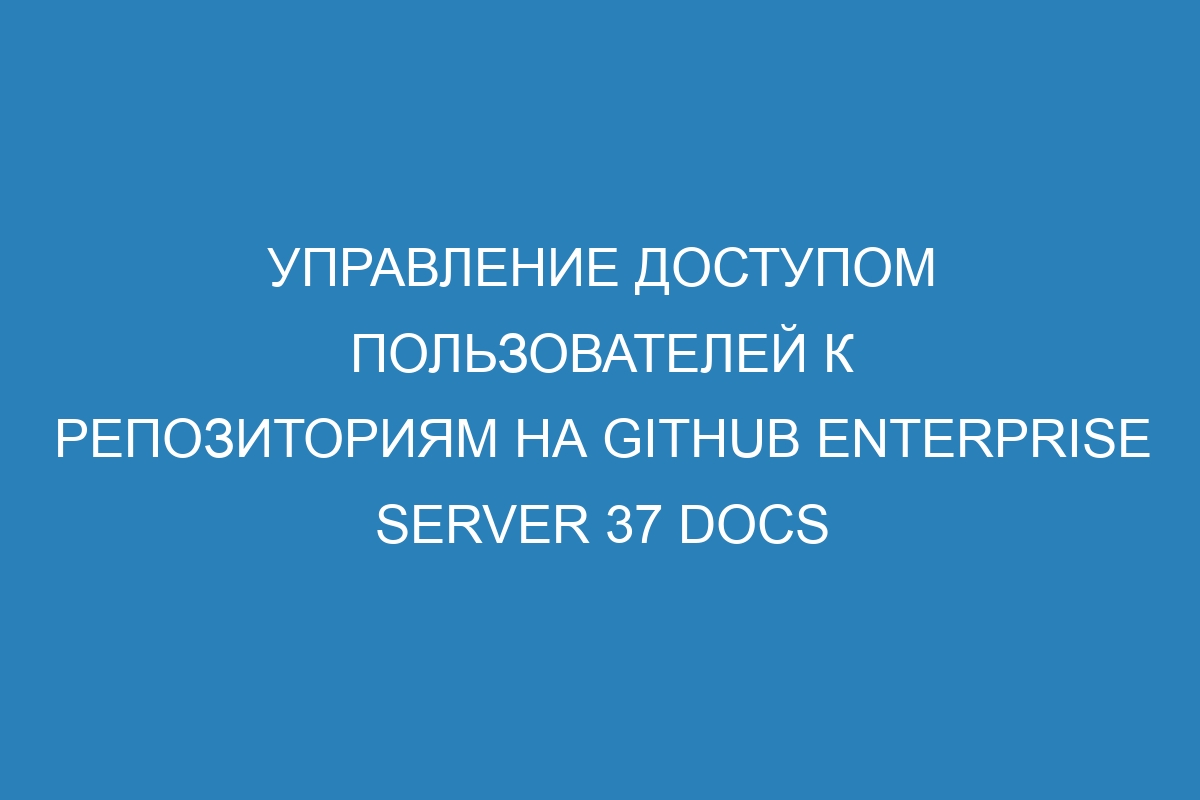 Управление доступом пользователей к репозиториям на GitHub Enterprise Server 37 Docs