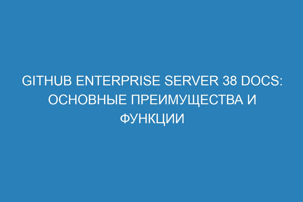 GitHub Enterprise Server 38 Docs: основные преимущества и функции