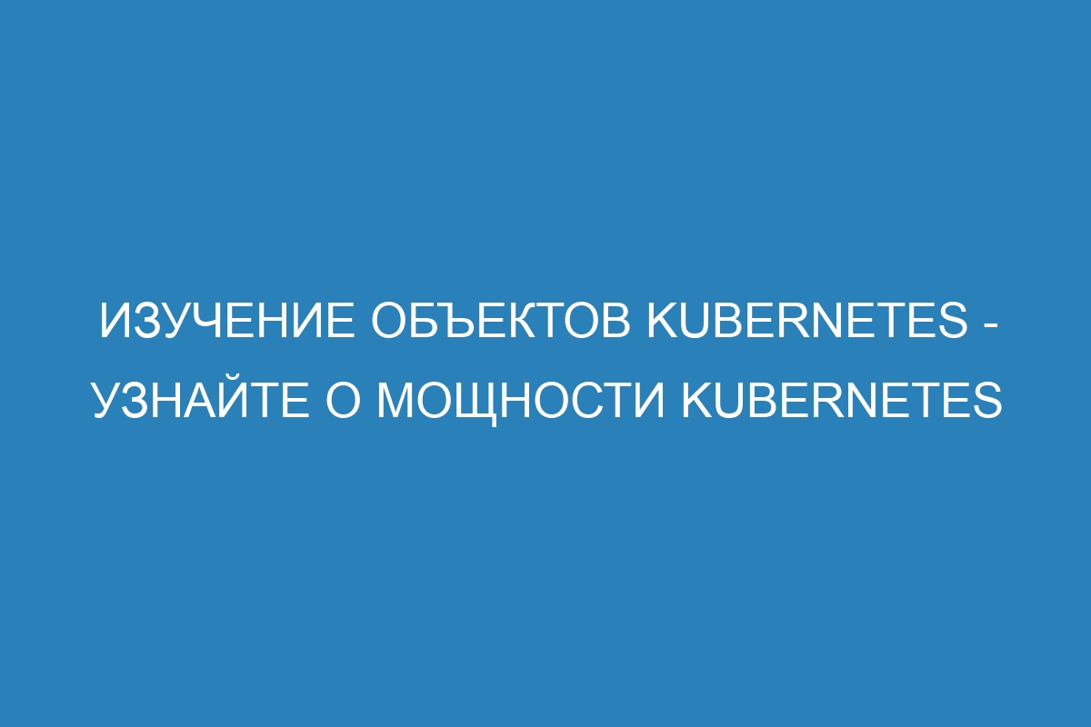 Изучение объектов Kubernetes - узнайте о мощности Kubernetes