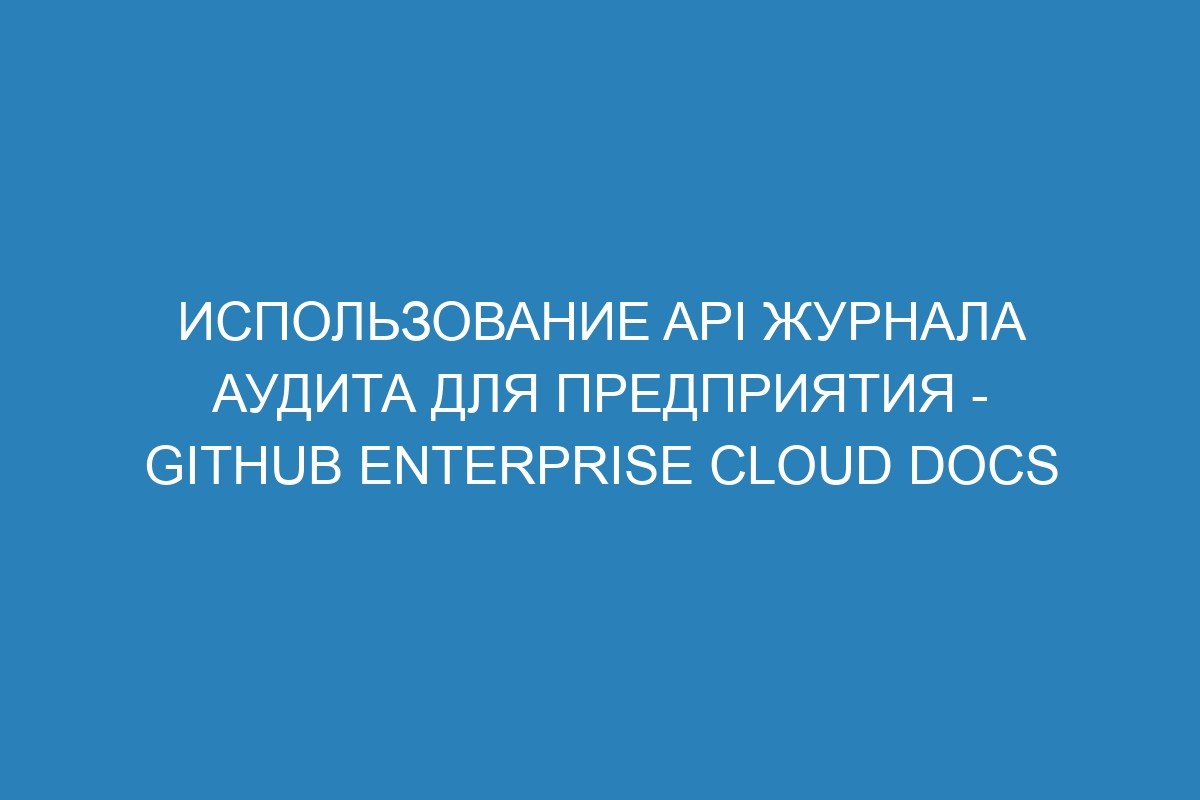 Использование API журнала аудита для предприятия - GitHub Enterprise Cloud Docs