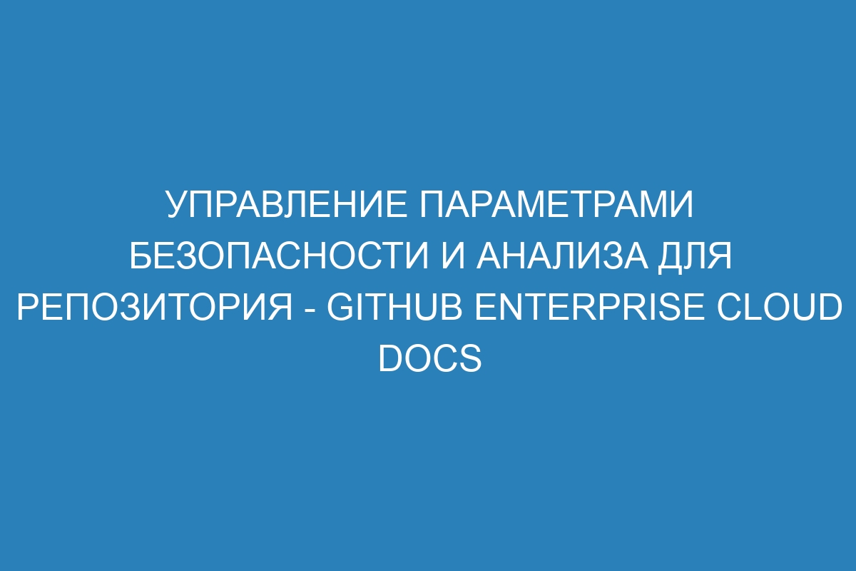 Управление параметрами безопасности и анализа для репозитория - GitHub Enterprise Cloud Docs