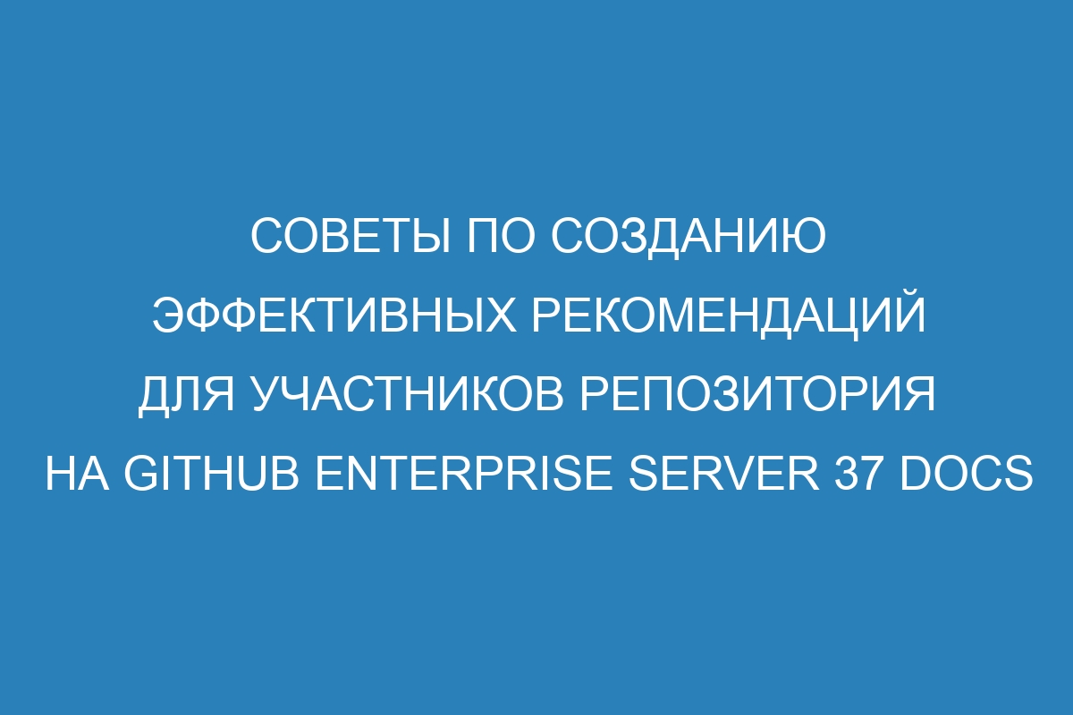 Советы по созданию эффективных рекомендаций для участников репозитория на GitHub Enterprise Server 37 Docs