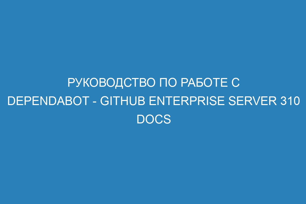 Руководство по работе с Dependabot - GitHub Enterprise Server 310 Docs