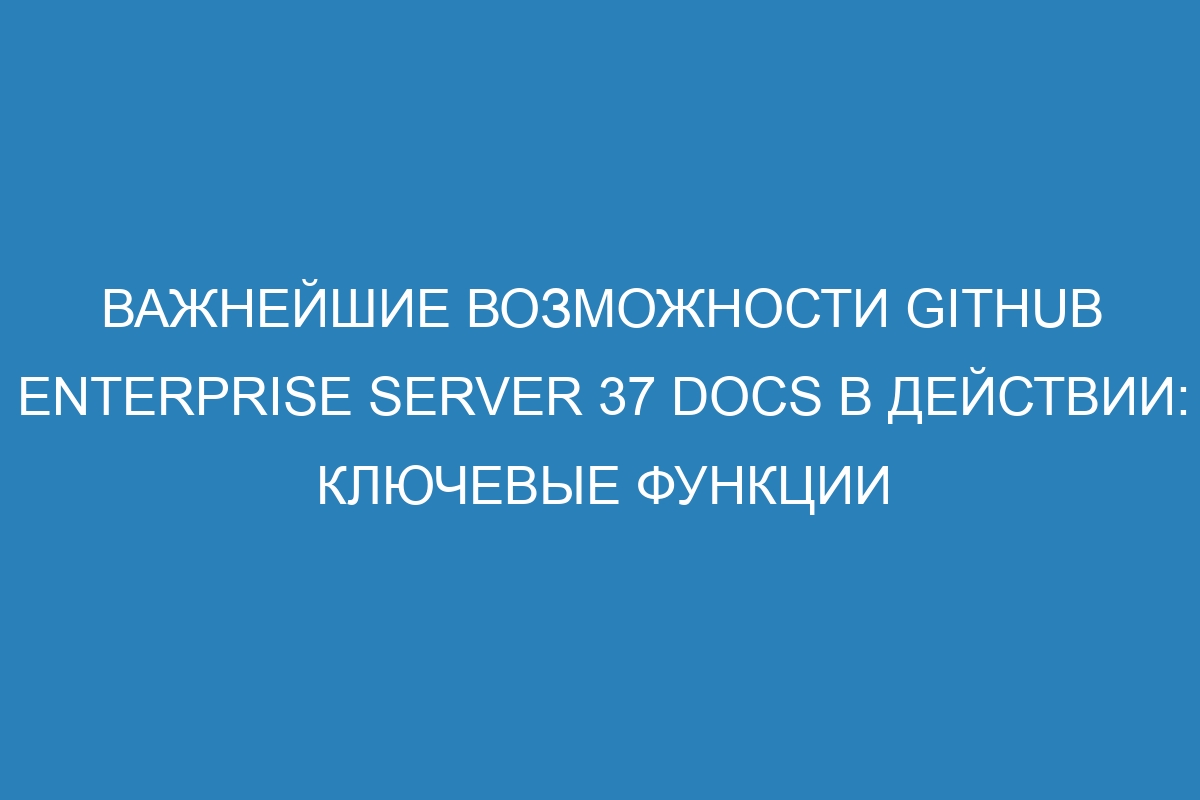 Важнейшие возможности GitHub Enterprise Server 37 Docs в действии: ключевые функции