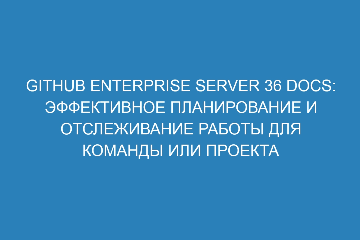 GitHub Enterprise Server 36 Docs: Эффективное планирование и отслеживание работы для команды или проекта