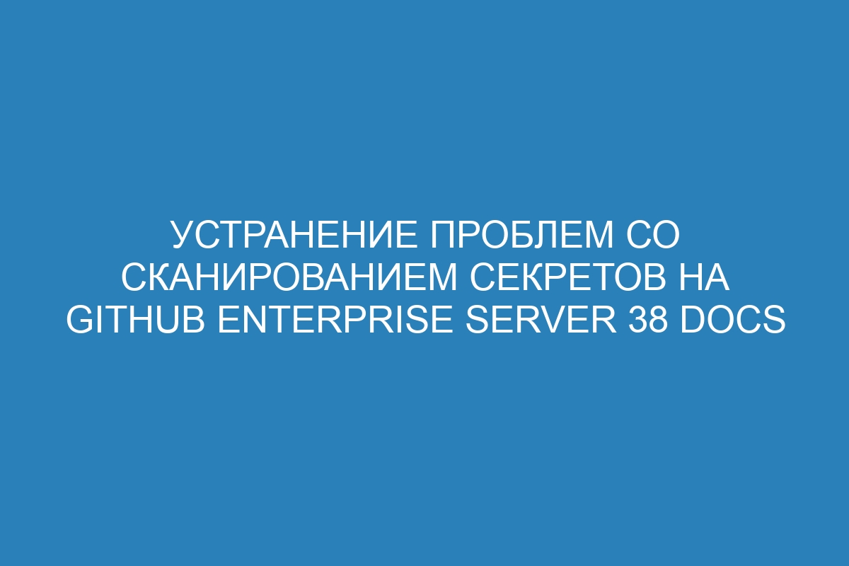 Устранение проблем со сканированием секретов на GitHub Enterprise Server 38 Docs