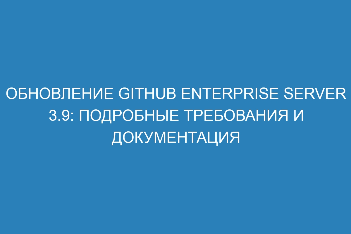 Обновление GitHub Enterprise Server 3.9: подробные требования и документация