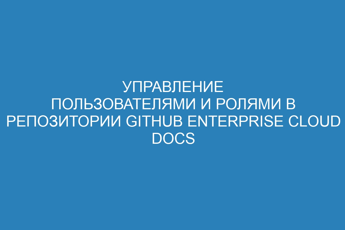 Управление пользователями и ролями в репозитории GitHub Enterprise Cloud Docs