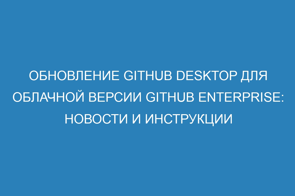 Обновление GitHub Desktop для облачной версии GitHub Enterprise: новости и инструкции