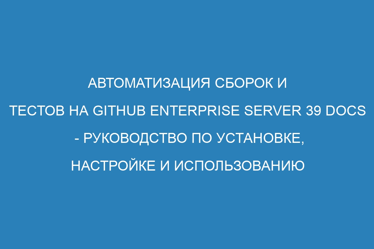 Автоматизация сборок и тестов на GitHub Enterprise Server 39 Docs - руководство по установке, настройке и использованию