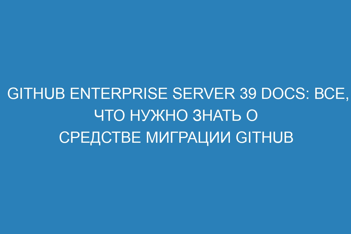 GitHub Enterprise Server 39 Docs: все, что нужно знать о средстве миграции GitHub