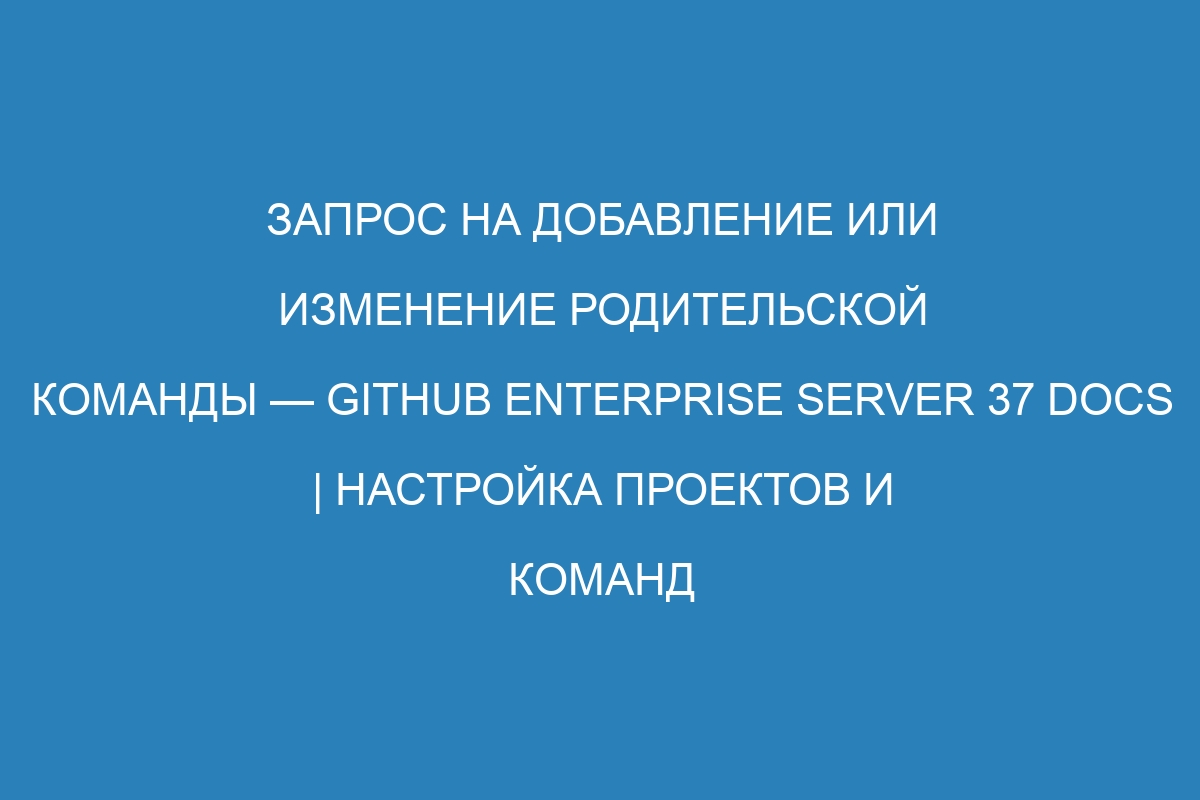 Запрос на добавление или изменение родительской команды — GitHub Enterprise Server 37 Docs | Настройка проектов и команд на GitHub