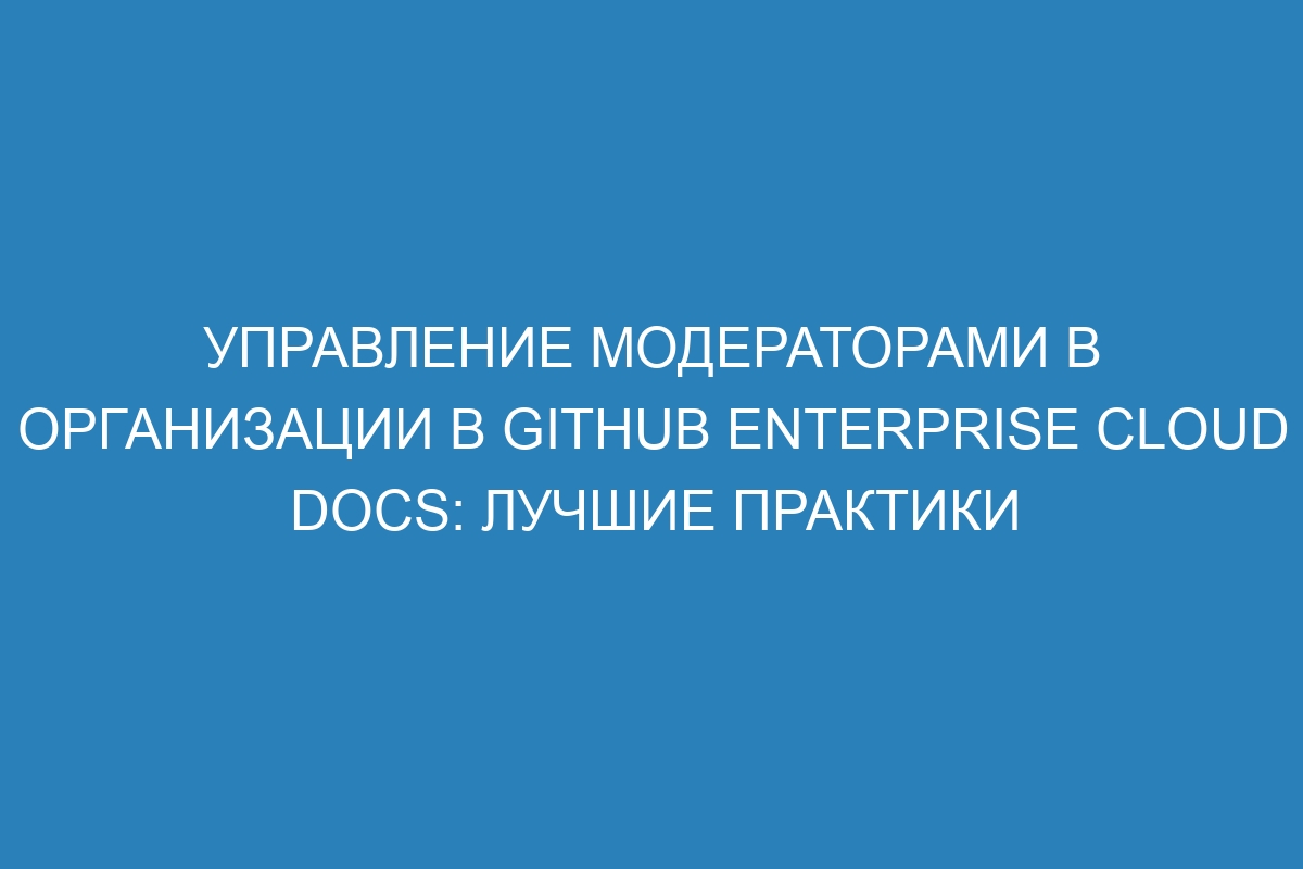 Управление модераторами в организации в GitHub Enterprise Cloud Docs: лучшие практики