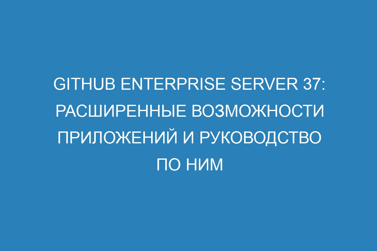 GitHub Enterprise Server 37: расширенные возможности приложений и руководство по ним