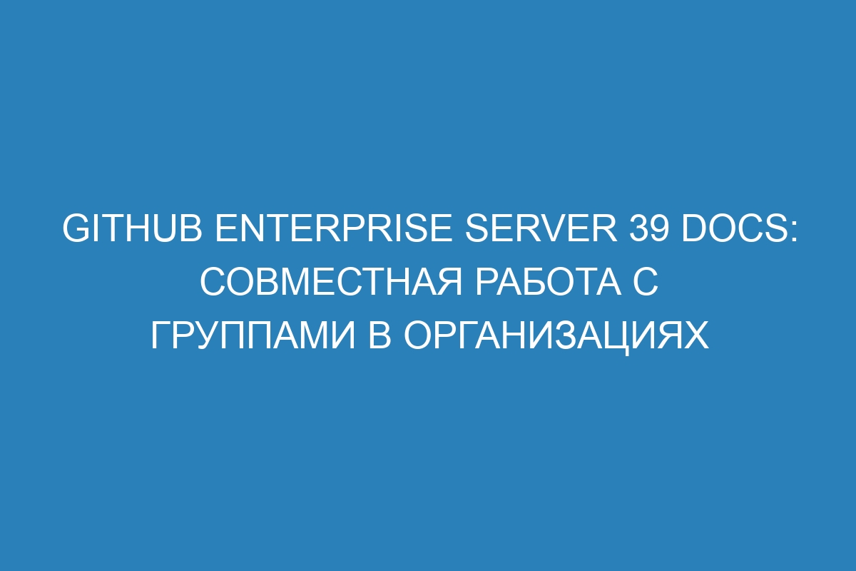 GitHub Enterprise Server 39 Docs: совместная работа с группами в организациях