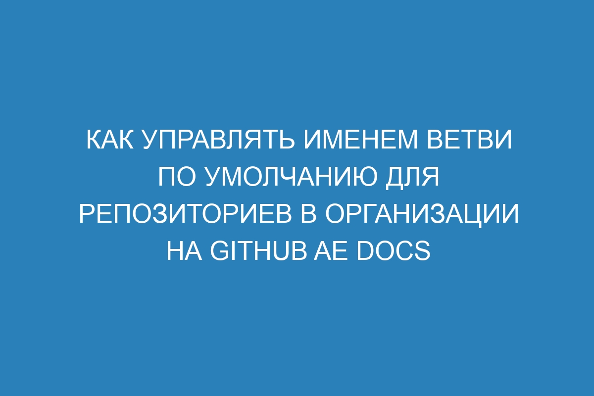 Как управлять именем ветви по умолчанию для репозиториев в организации на GitHub AE Docs