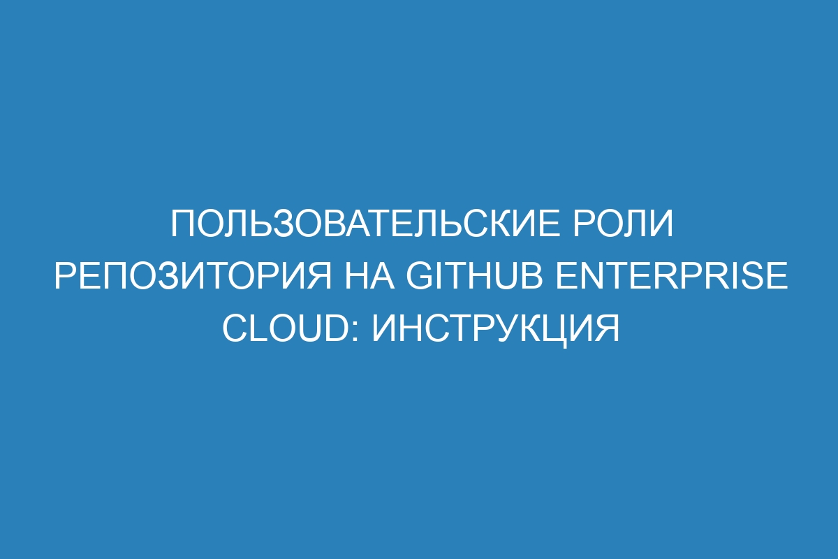 Пользовательские роли репозитория на GitHub Enterprise Cloud: инструкция