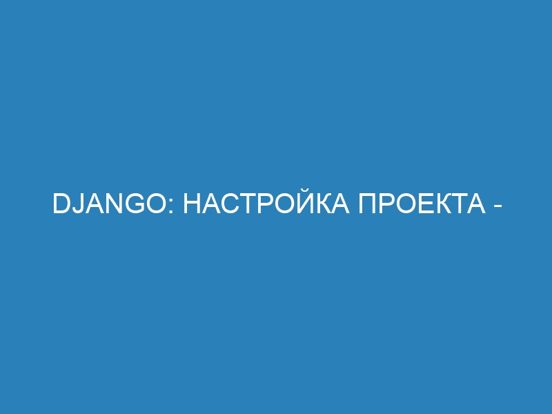 Django: настройка проекта - Полный гайд для начинающих и не только