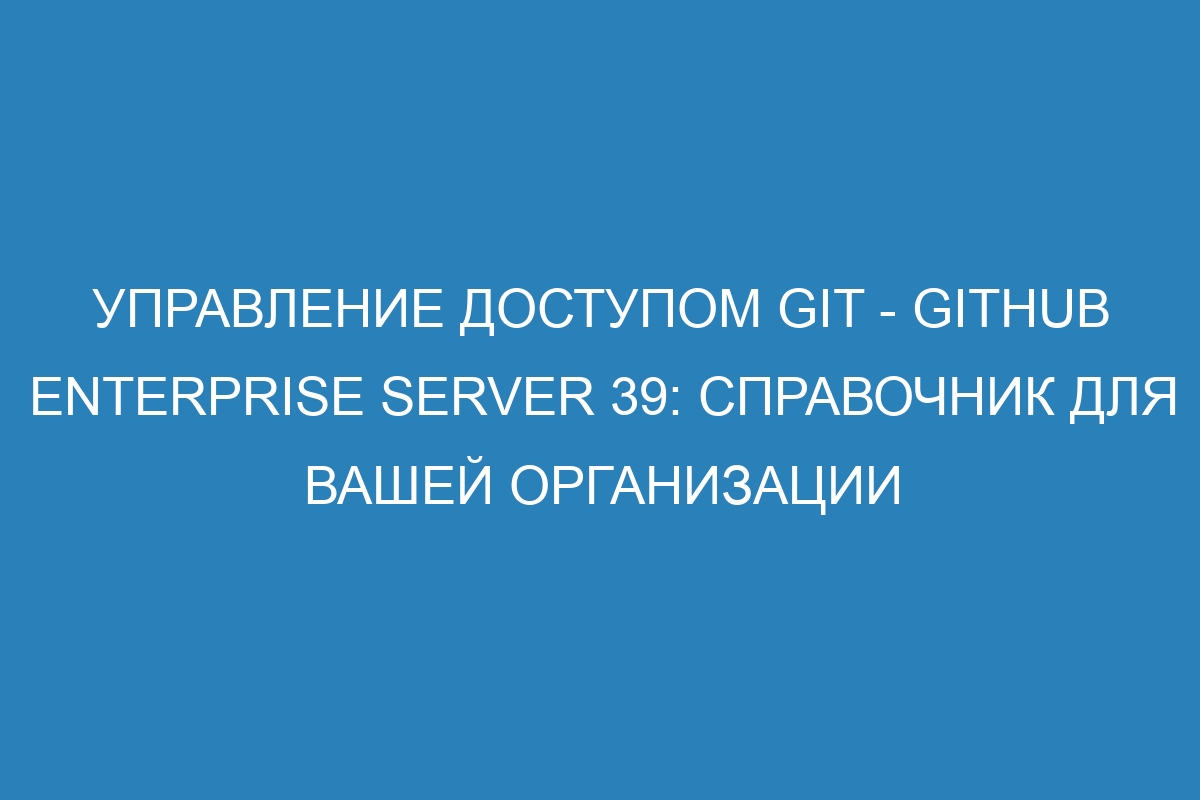 Управление доступом Git - GitHub Enterprise Server 39: справочник для вашей организации