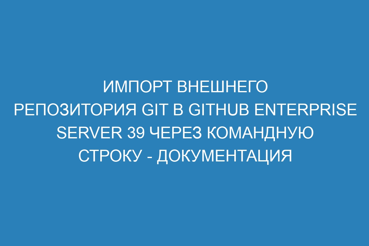 Импорт внешнего репозитория Git в GitHub Enterprise Server 39 через командную строку - документация