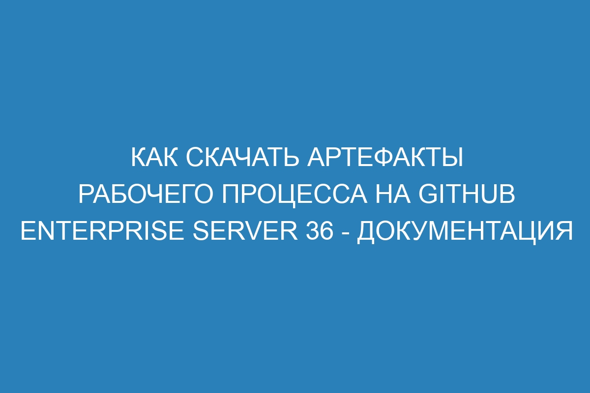 Как скачать артефакты рабочего процесса на GitHub Enterprise Server 36 - документация