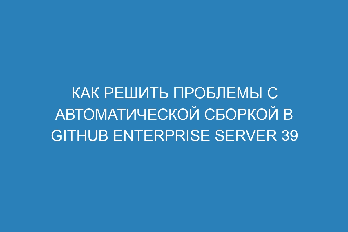 Как решить проблемы с автоматической сборкой в GitHub Enterprise Server 39