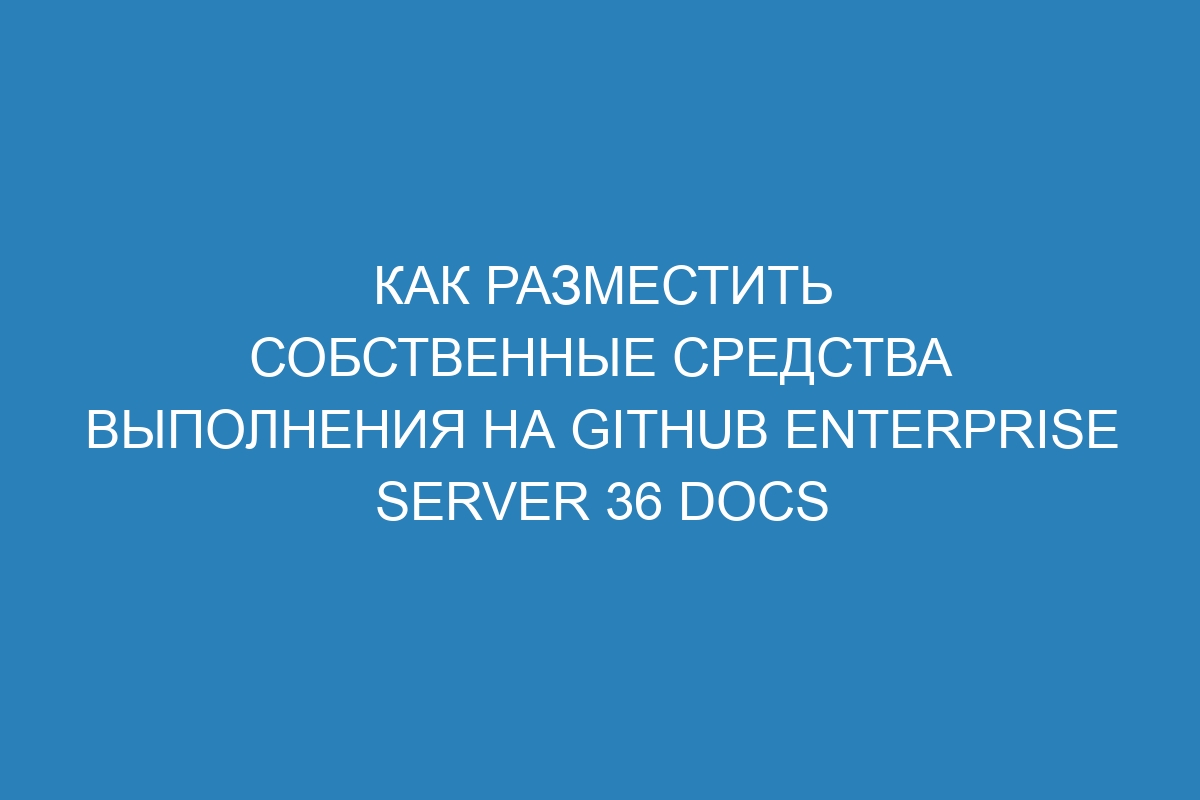 Как разместить собственные средства выполнения на GitHub Enterprise Server 36 Docs