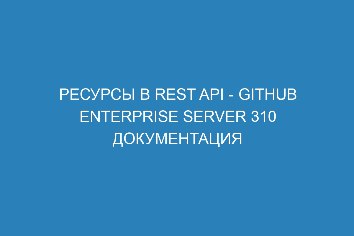 Ресурсы в REST API - GitHub Enterprise Server 310 Документация