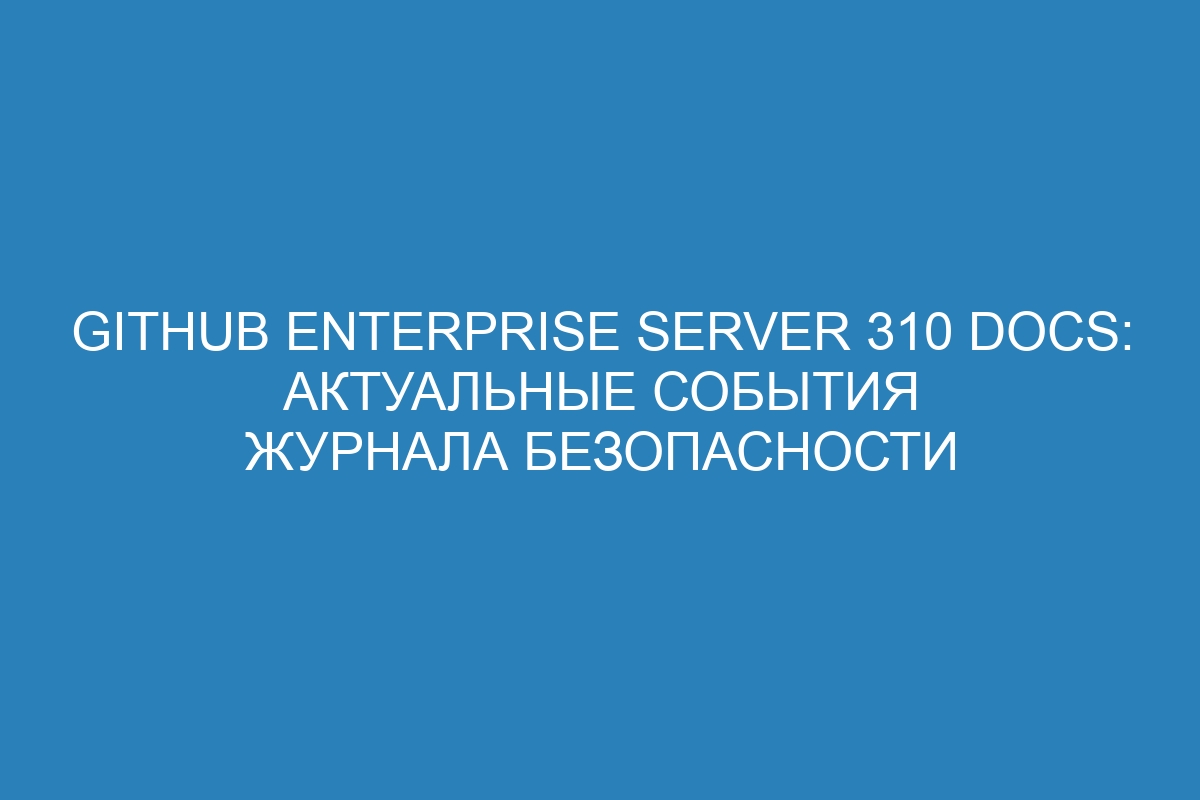 GitHub Enterprise Server 310 Docs: актуальные события журнала безопасности