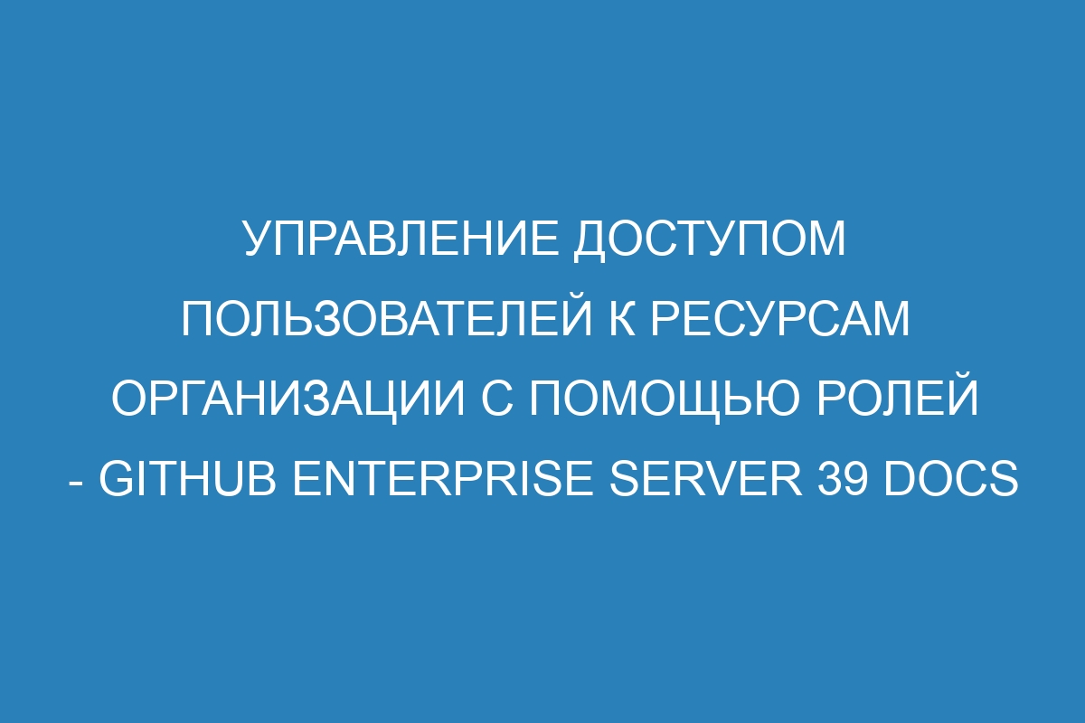 Управление доступом пользователей к ресурсам организации с помощью ролей - GitHub Enterprise Server 39 Docs