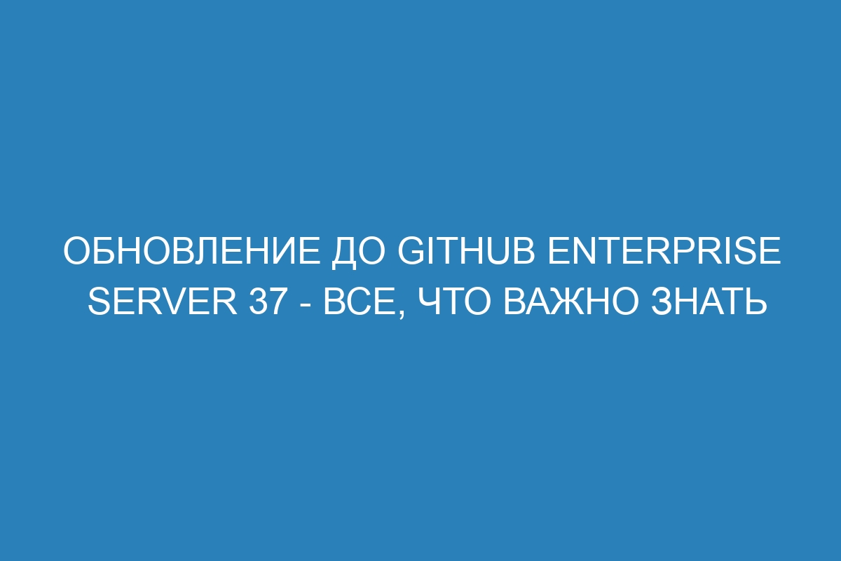 Обновление до GitHub Enterprise Server 37 - все, что важно знать