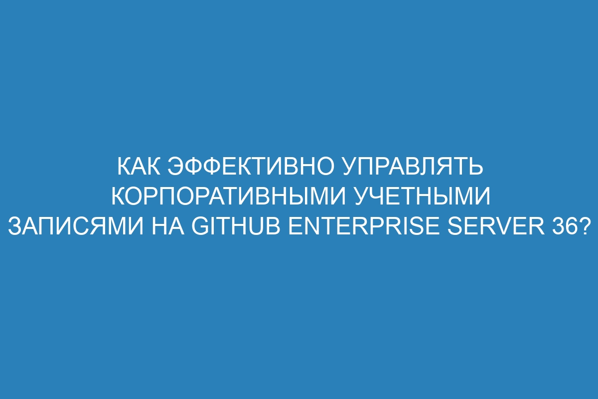 Как эффективно управлять корпоративными учетными записями на GitHub Enterprise Server 36?