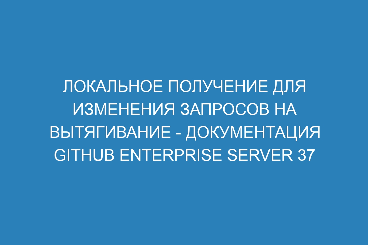 Локальное получение для изменения запросов на вытягивание - документация GitHub Enterprise Server 37