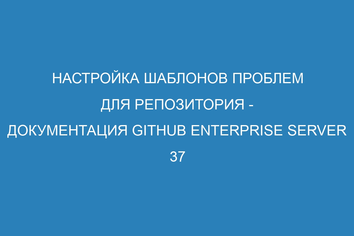 Настройка шаблонов проблем для репозитория - документация GitHub Enterprise Server 37