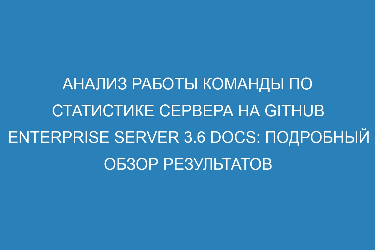 Анализ работы команды по статистике сервера на GitHub Enterprise Server 3.6 Docs: подробный обзор результатов