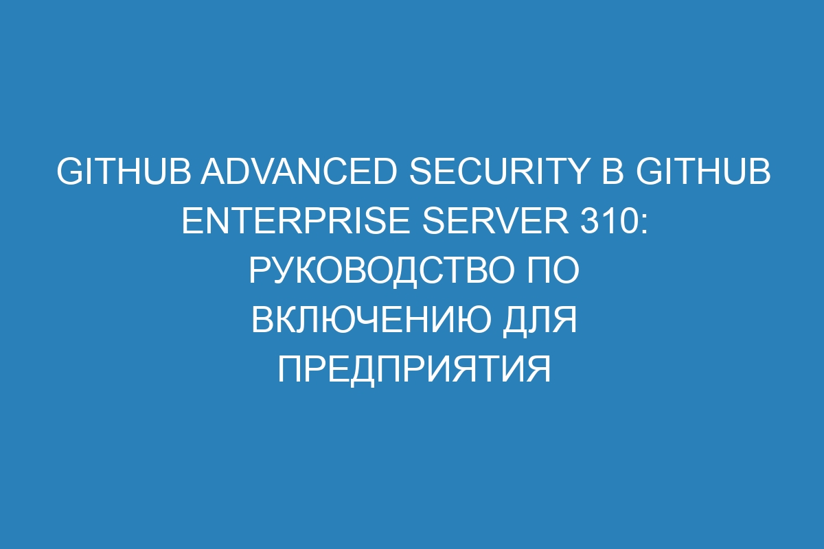 GitHub Advanced Security в GitHub Enterprise Server 310: руководство по включению для предприятия