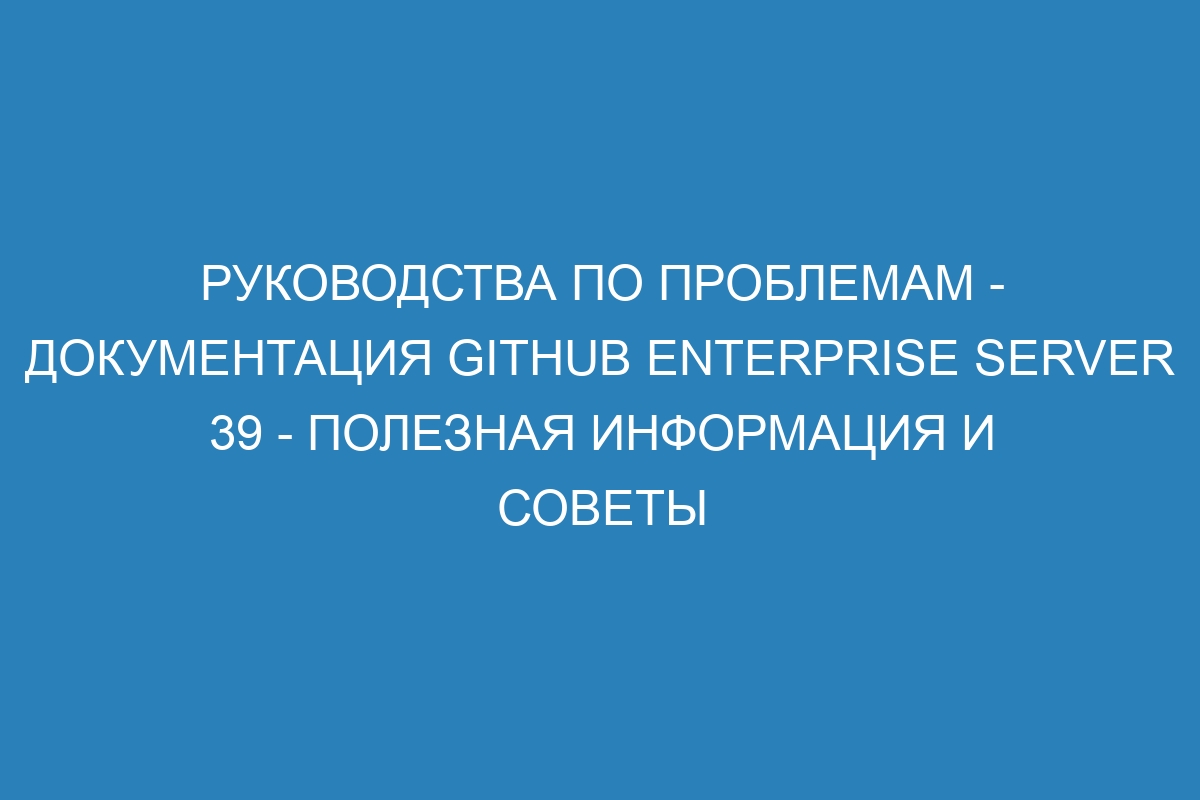 Руководства по проблемам - Документация GitHub Enterprise Server 39 - полезная информация и советы