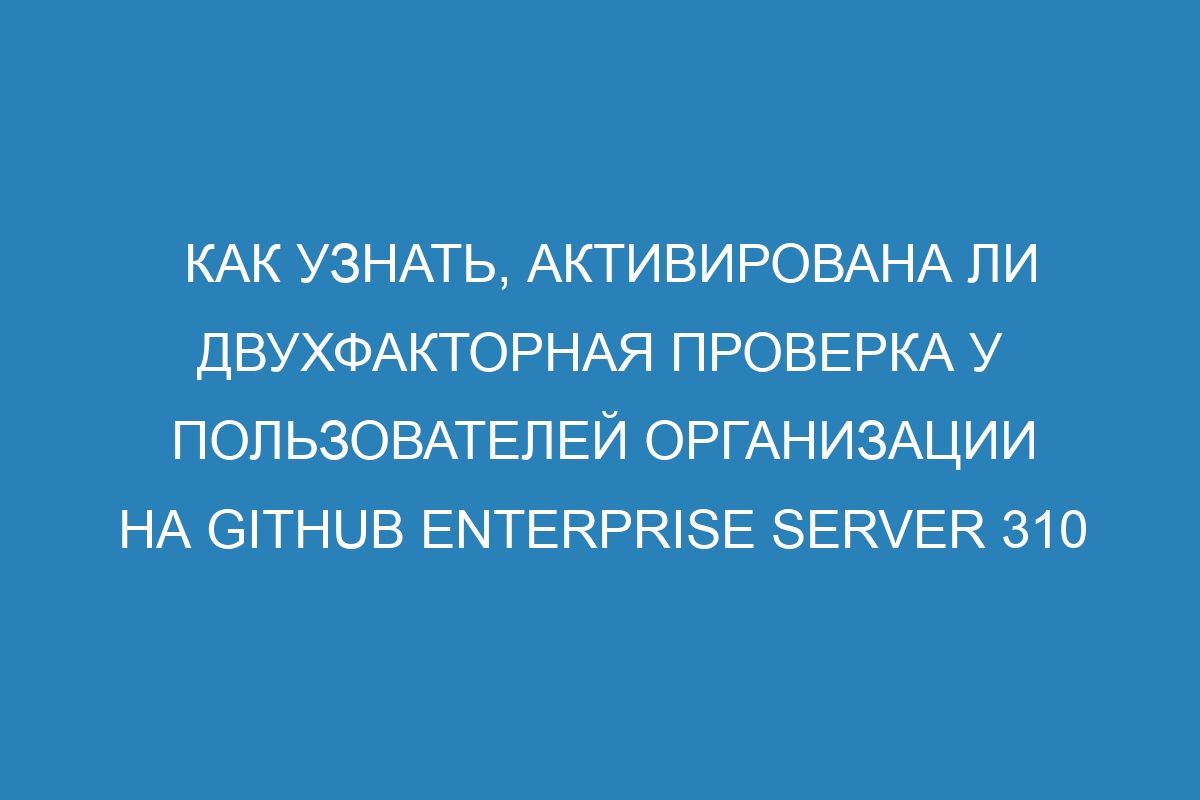 Как узнать, активирована ли двухфакторная проверка у пользователей организации на GitHub Enterprise Server 310