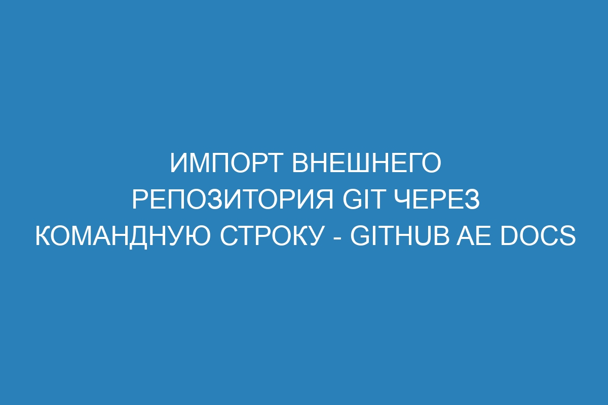 Импорт внешнего репозитория Git через командную строку - GitHub AE Docs