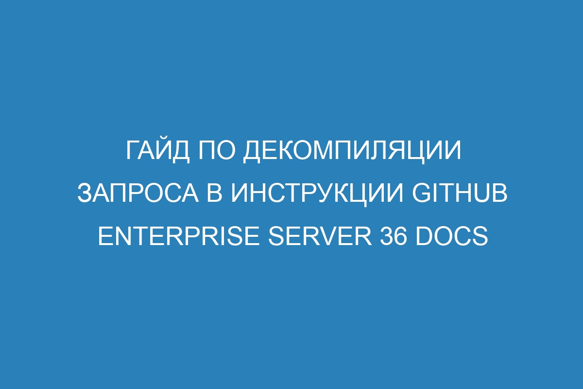 Гайд по декомпиляции запроса в инструкции GitHub Enterprise Server 36 Docs