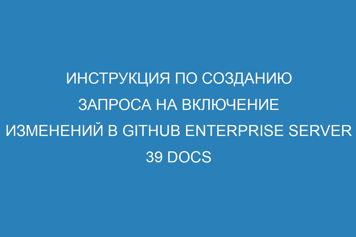 Инструкция по созданию запроса на включение изменений в GitHub Enterprise Server 39 Docs
