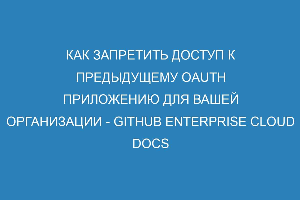 Как запретить доступ к предыдущему OAuth приложению для вашей организации - GitHub Enterprise Cloud Docs