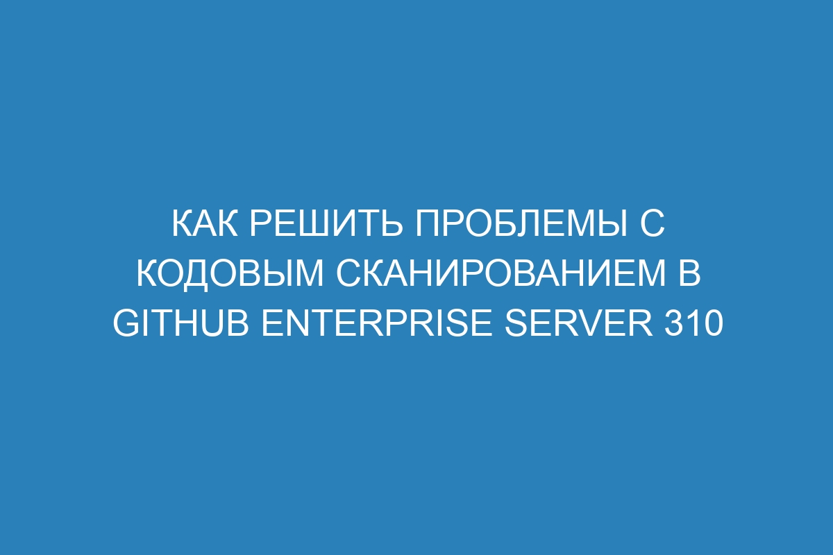 Как решить проблемы с кодовым сканированием в GitHub Enterprise Server 310