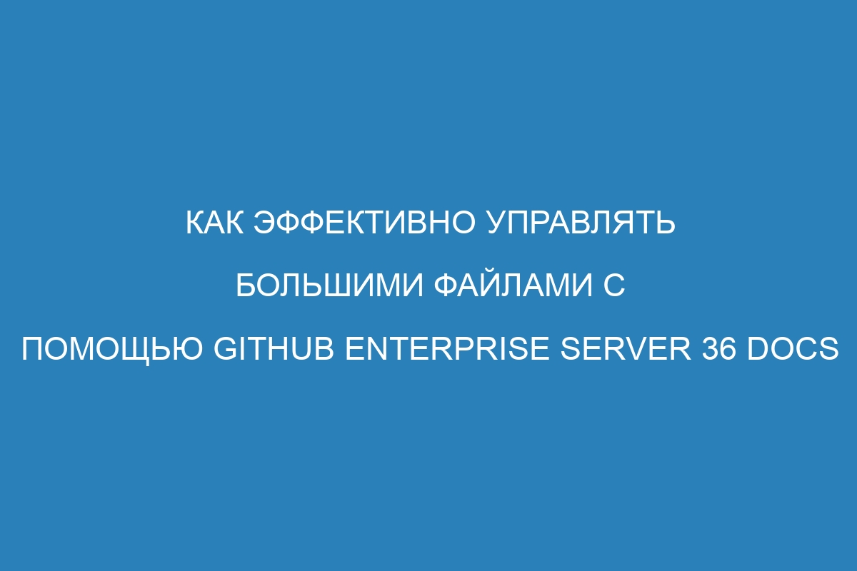 Как эффективно управлять большими файлами с помощью GitHub Enterprise Server 36 Docs