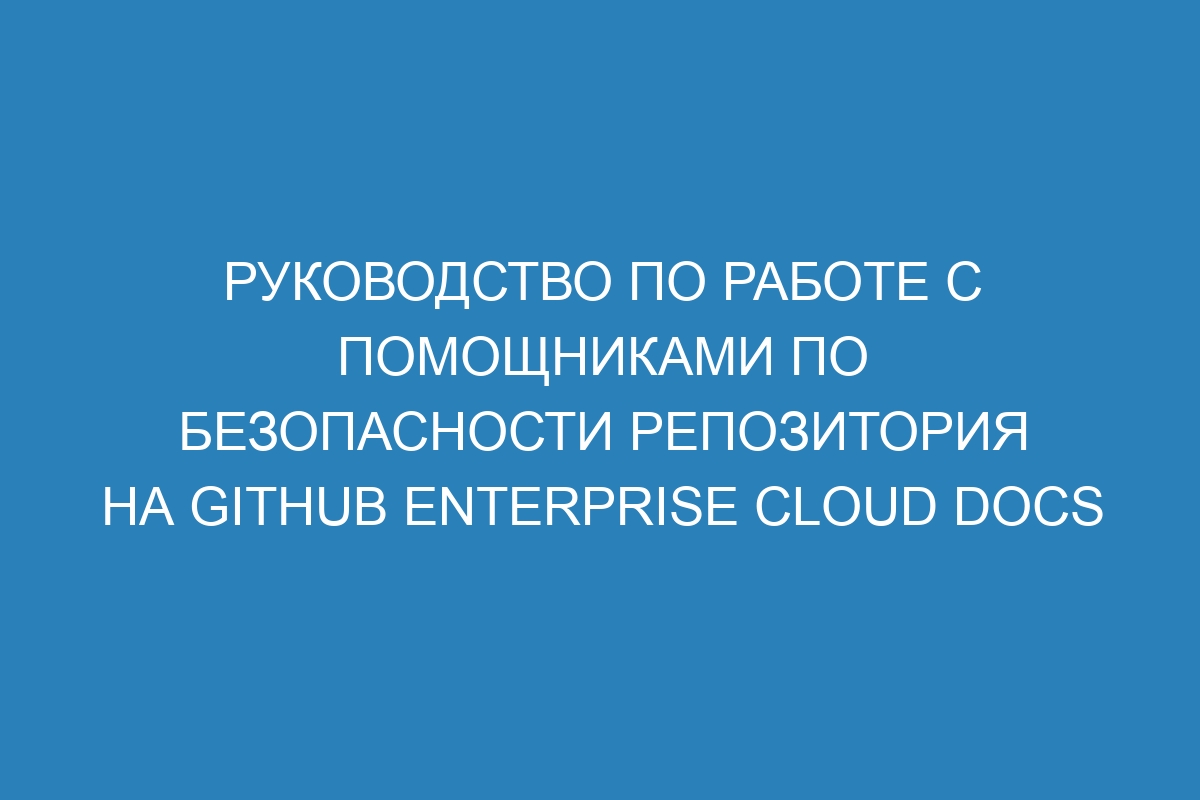 Руководство по работе с помощниками по безопасности репозитория на GitHub Enterprise Cloud Docs