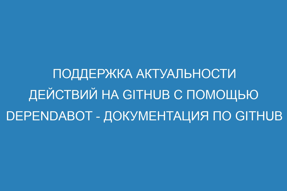 Поддержка актуальности действий на GitHub с помощью Dependabot - Документация по GitHub