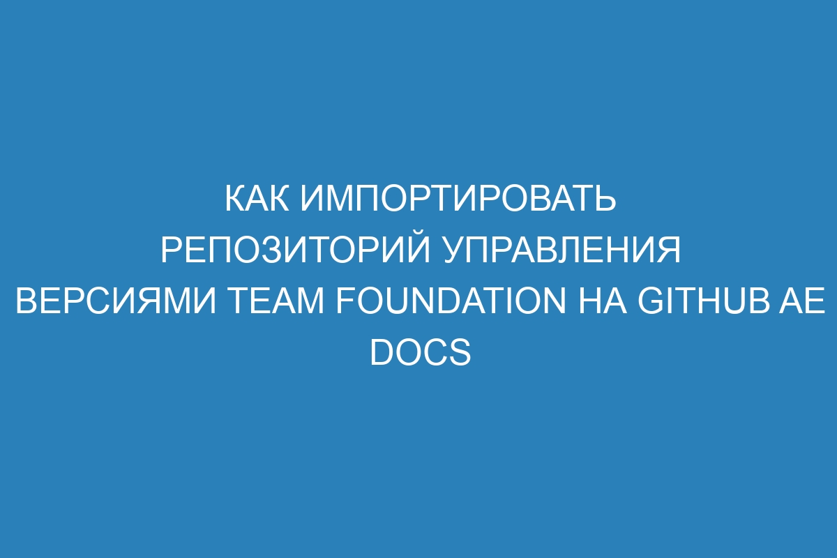 Как импортировать репозиторий управления версиями Team Foundation на GitHub AE Docs