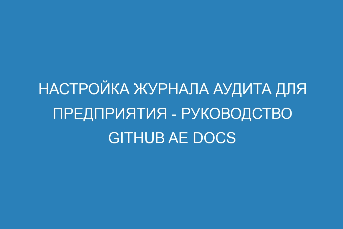 Настройка журнала аудита для предприятия - руководство GitHub AE Docs