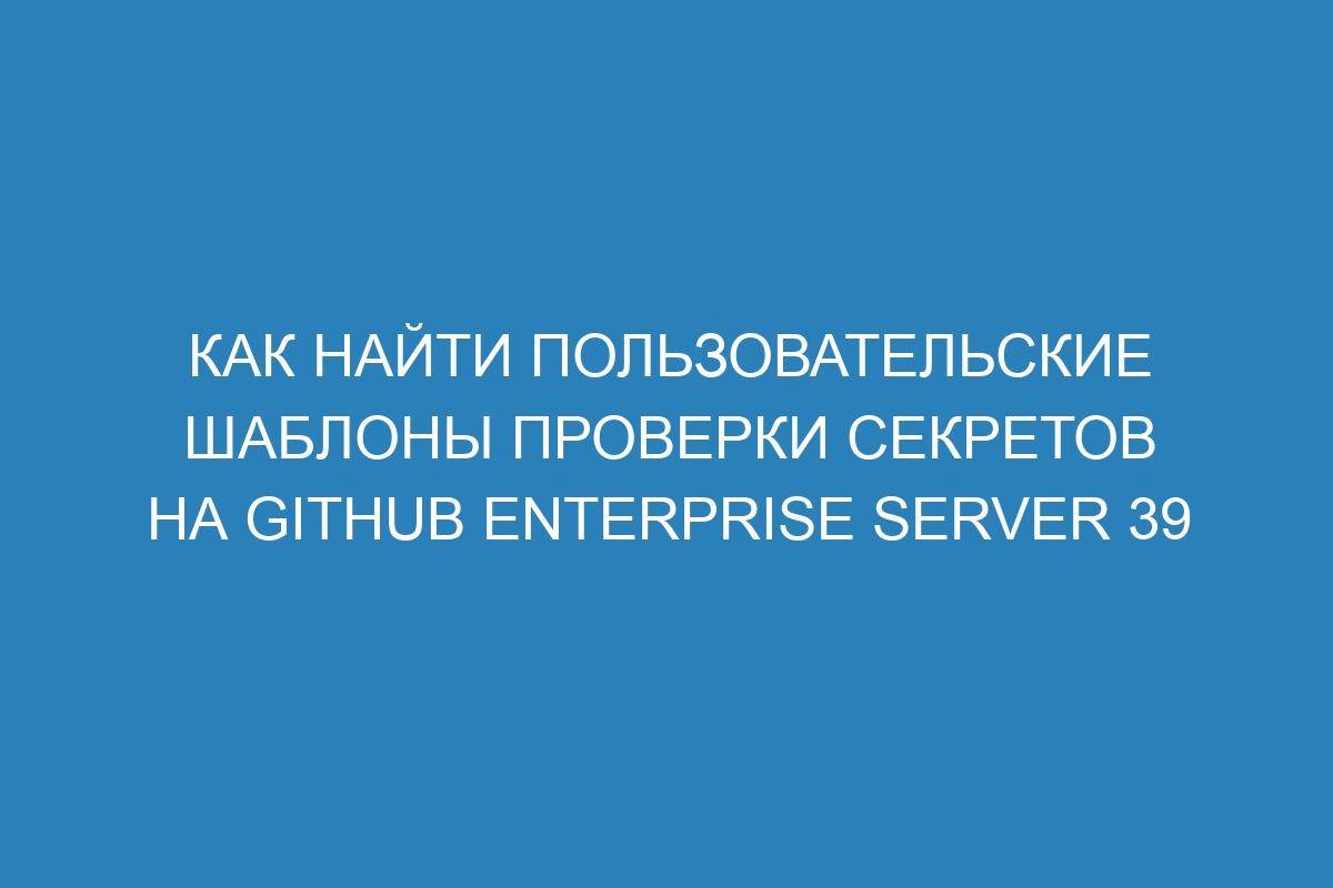 Как найти пользовательские шаблоны проверки секретов на GitHub Enterprise Server 39